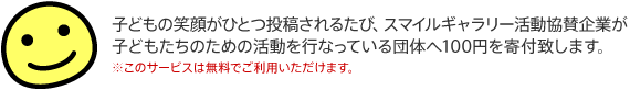 子どもの笑顔がひとつ投稿されるたび、スマイルギャラリー活動協賛企業が子どもたちのための活動を行っている団体へ100円を寄付致します。 ※このサービスは無料でご利用いただけます。